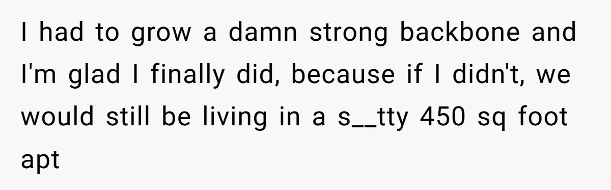 I had to grow a damn strong backbone and I'm glad I finally did, because if I didn't, we would still be living in a s__tty 450 sq foot apt
