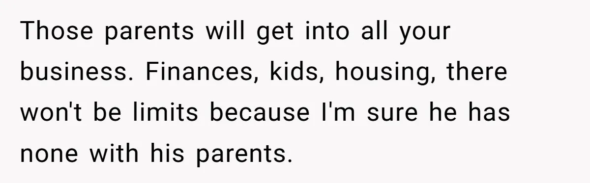 Those parents will get into all your business. Finances, kids, housing, there won't be limits because I'm sure he has none with his parents.