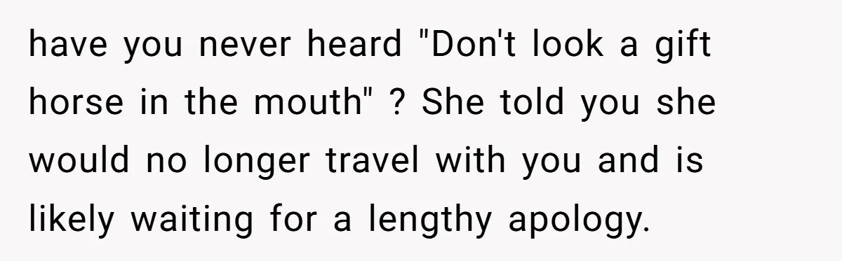 have you never heard "Don't look a gift horse in the mouth" ? She told you she would no longer travel with you and is likely waiting for a lengthy...