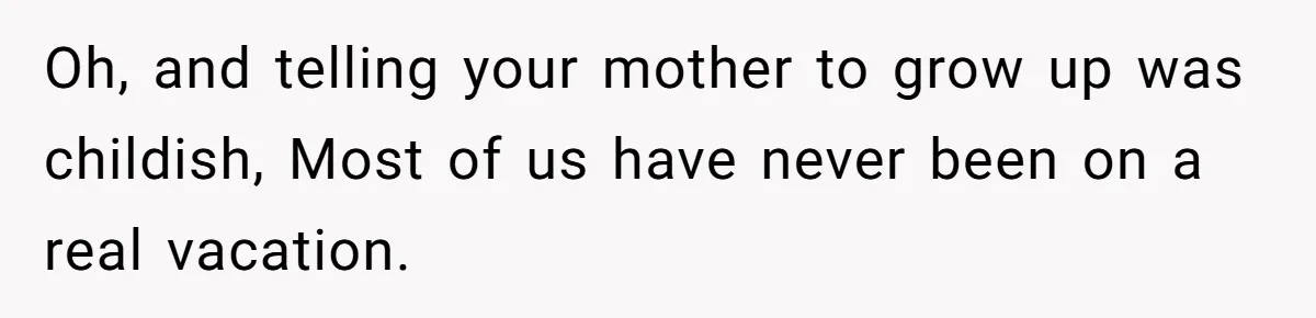 Oh, and telling your mother to grow up was childish, Most of us have never been on a real vacation.