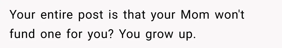Your entire post is that your Mom won't fund one for you? You grow up.