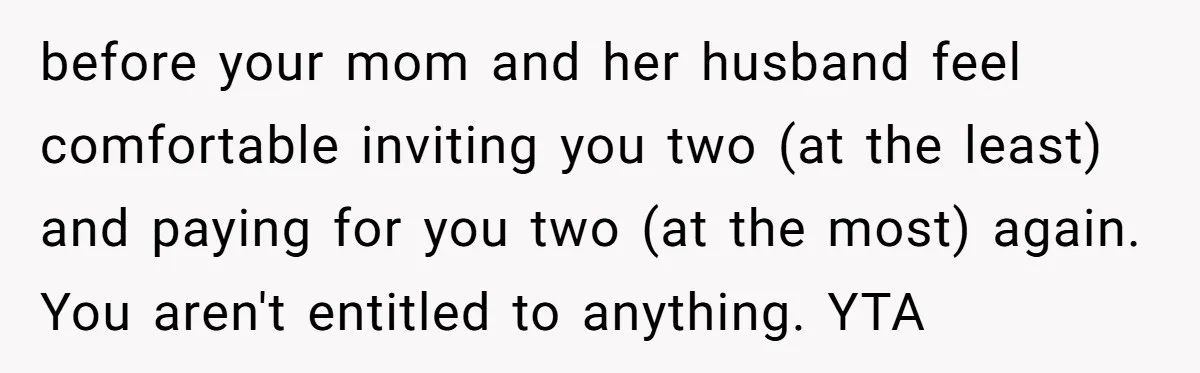 before your mom and her husband feel comfortable inviting you two (at the least) and paying for you two (at the most) again. You aren't entitled to anything. YTA
