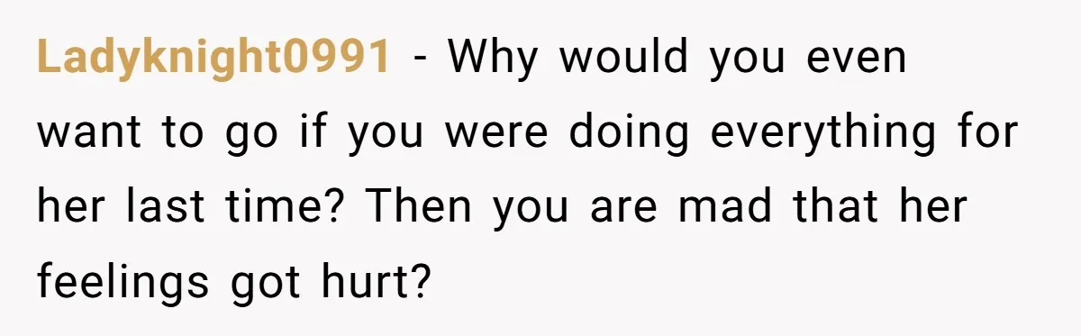 Ladyknight0991 − Why would you even want to go if you were doing everything for her last time? Then you are mad that her feelings got hurt?
