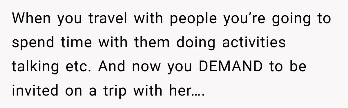 When you travel with people you’re going to spend time with them doing activities talking etc. And now you DEMAND to be invited on a trip with her….