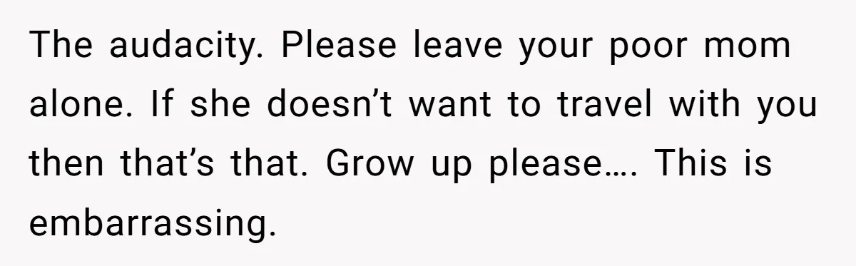 The audacity. Please leave your poor mom alone. If she doesn’t want to travel with you then that’s that. Grow up please…. This is embarrassing.