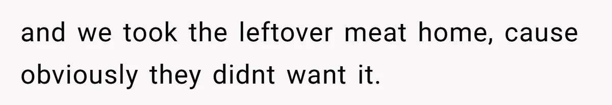 and we took the leftover meat home, cause obviously they didnt want it.