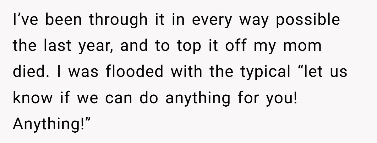 I’ve been through it in every way possible the last year, and to top it off my mom died. I was flooded with the typical “let us know if we...