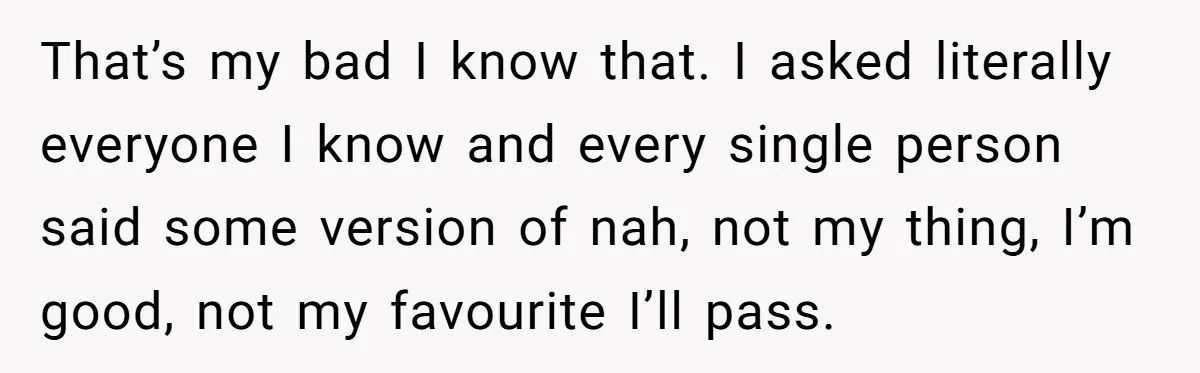 That’s my bad I know that. I asked literally everyone I know and every single person said some version of nah, not my thing, I’m good, not my favourite I’ll...