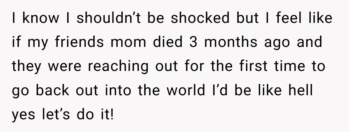 I know I shouldn’t be shocked but I feel like if my friends mom died 3 months ago and they were reaching out for the first time to go back...