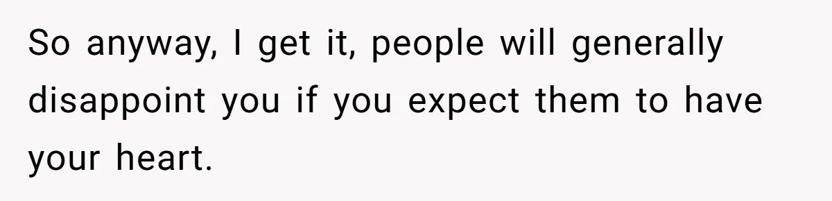 So anyway, I get it, people will generally disappoint you if you expect them to have your heart.