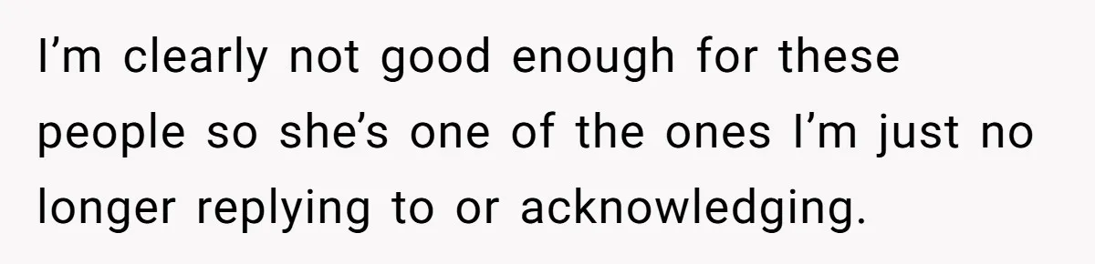 I’m clearly not good enough for these people so she’s one of the ones I’m just no longer replying to or acknowledging.
