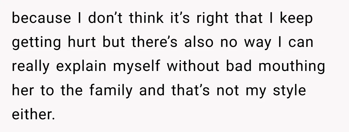 because I don’t think it’s right that I keep getting hurt but there’s also no way I can really explain myself without bad mouthing her to the family and that’s...