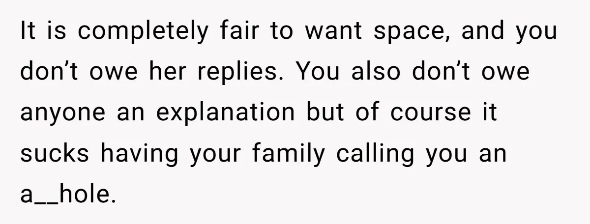 It is completely fair to want space, and you don’t owe her replies. You also don’t owe anyone an explanation but of course it sucks having your family calling you...