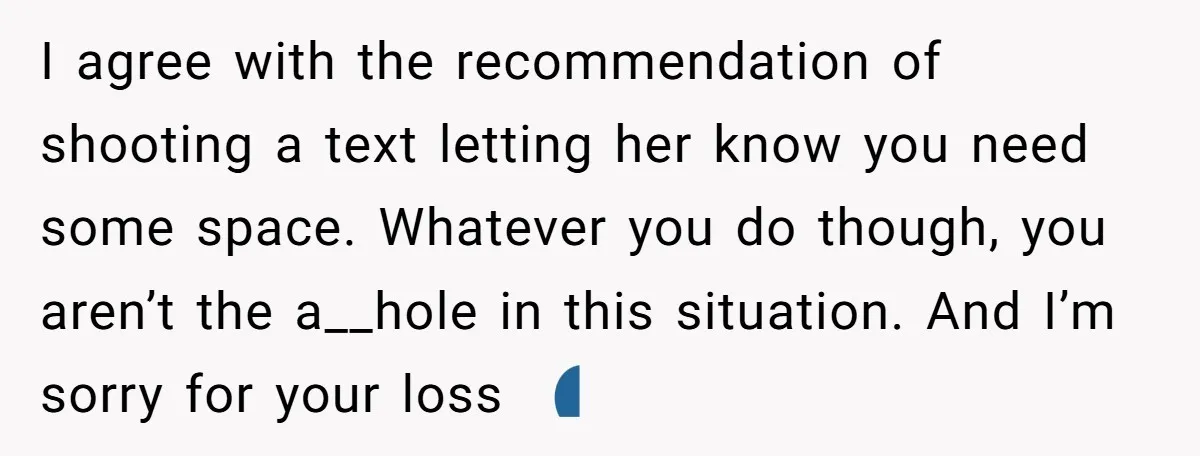 I agree with the recommendation of shooting a text letting her know you need some space. Whatever you do though, you aren’t the a__hole in this situation. And I’m sorry...