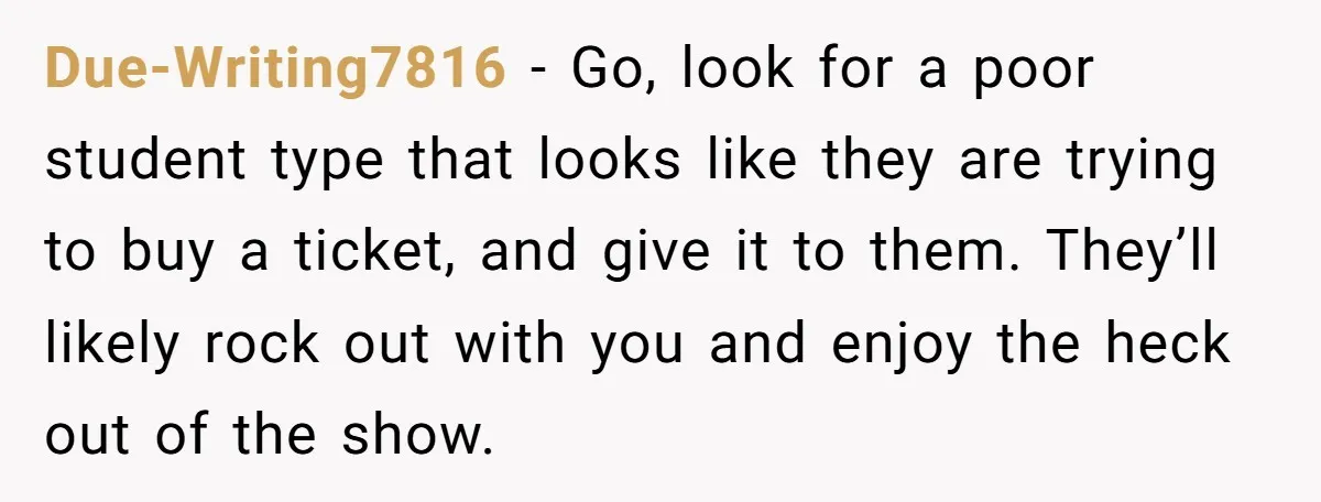 Due-Writing7816 − Go, look for a poor student type that looks like they are trying to buy a ticket, and give it to them. They’ll likely rock out with you...