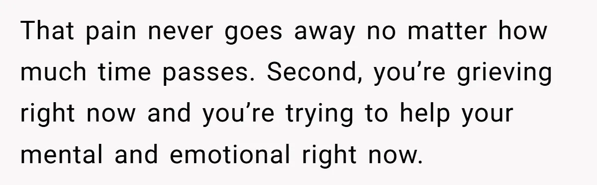 That pain never goes away no matter how much time passes. Second, you’re grieving right now and you’re trying to help your mental and emotional right now.