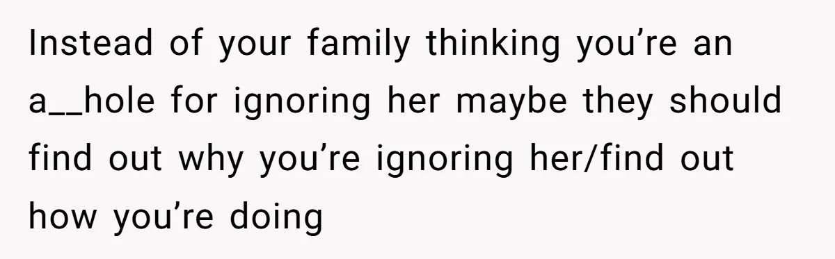 Instead of your family thinking you’re an a__hole for ignoring her maybe they should find out why you’re ignoring her/find out how you’re doing