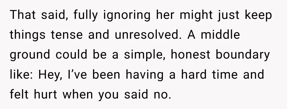 That said, fully ignoring her might just keep things tense and unresolved. A middle ground could be a simple, honest boundary like: Hey, I’ve been having a hard time and...