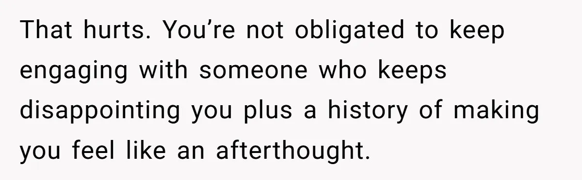 That hurts. You’re not obligated to keep engaging with someone who keeps disappointing you plus a history of making you feel like an afterthought.