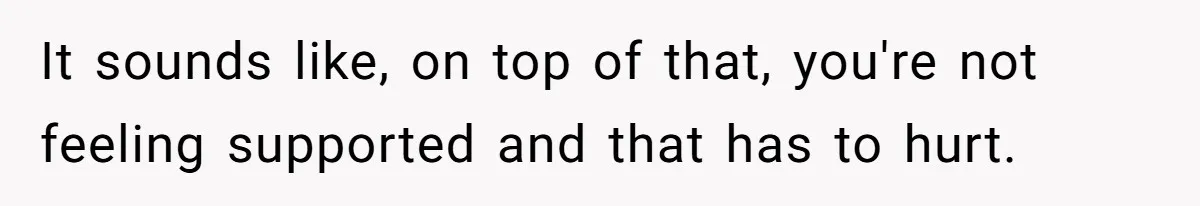 It sounds like, on top of that, you're not feeling supported and that has to hurt.