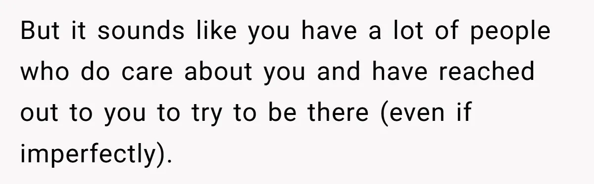 But it sounds like you have a lot of people who do care about you and have reached out to you to try to be there (even if imperfectly).