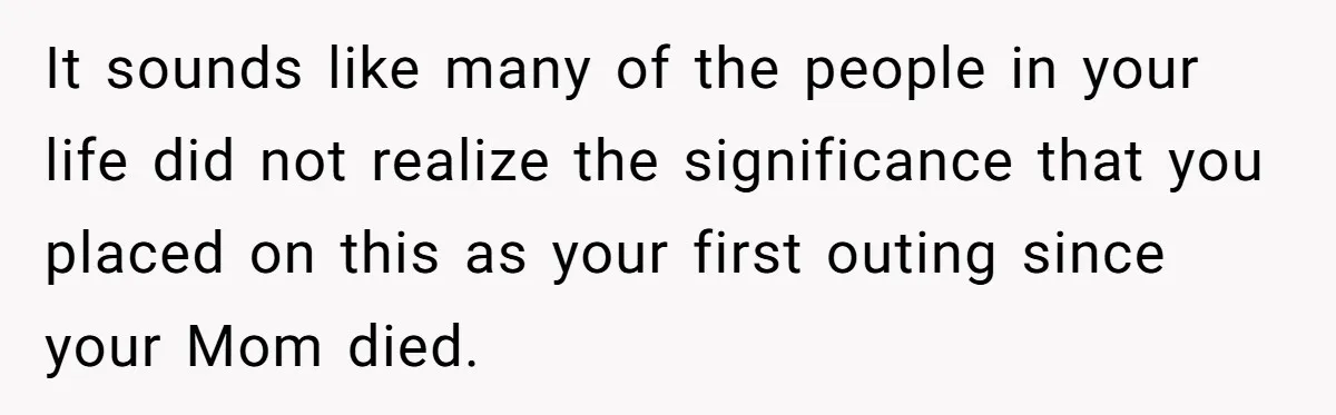It sounds like many of the people in your life did not realize the significance that you placed on this as your first outing since your Mom died.