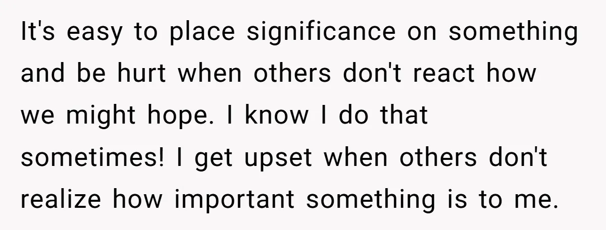 It's easy to place significance on something and be hurt when others don't react how we might hope. I know I do that sometimes! I get upset when others don't...