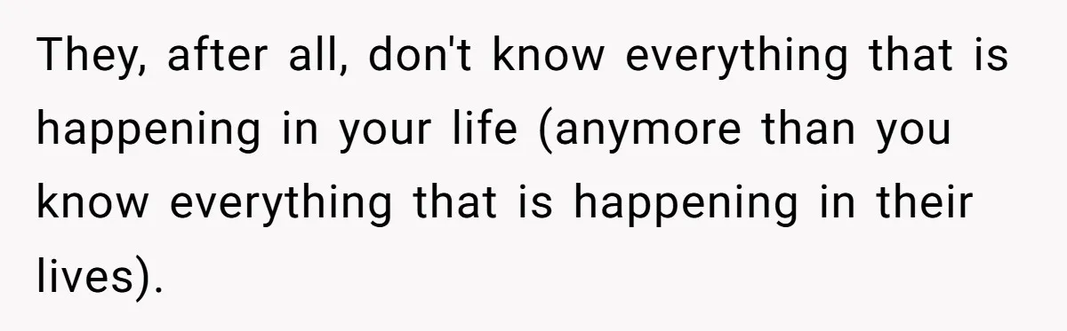 They, after all, don't know everything that is happening in your life (anymore than you know everything that is happening in their lives).