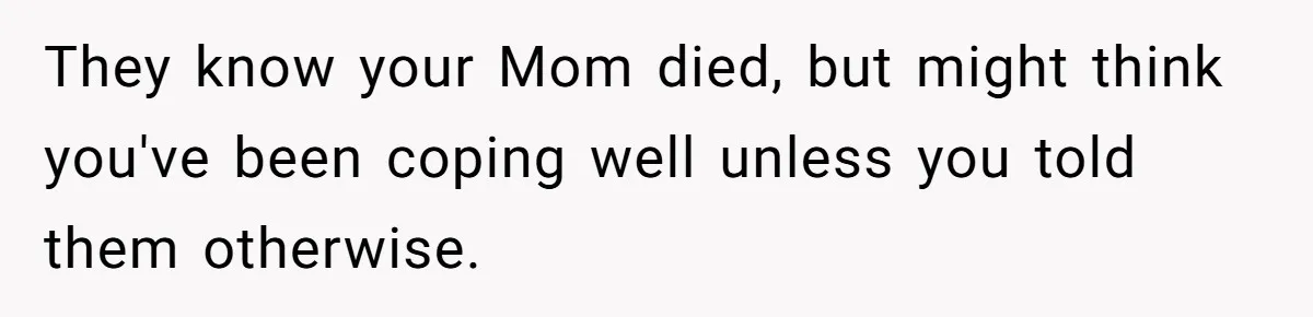 They know your Mom died, but might think you've been coping well unless you told them otherwise.