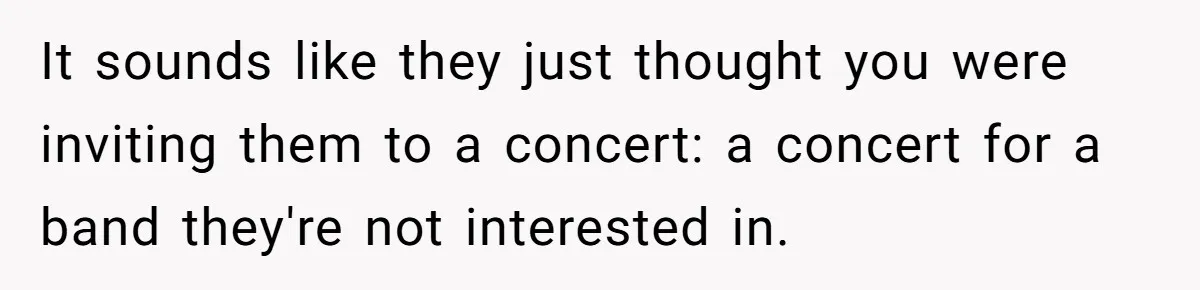 It sounds like they just thought you were inviting them to a concert: a concert for a band they're not interested in.
