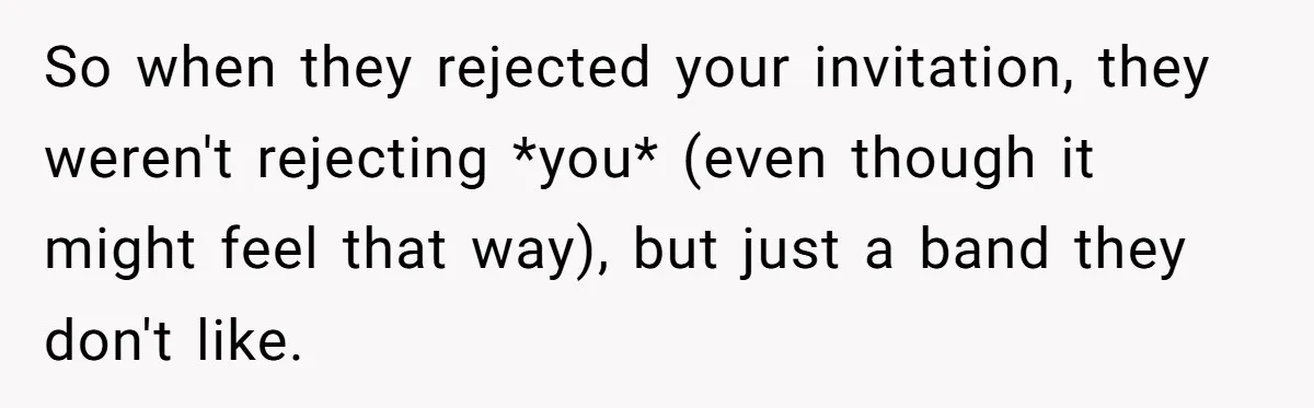 So when they rejected your invitation, they weren't rejecting *you* (even though it might feel that way), but just a band they don't like.