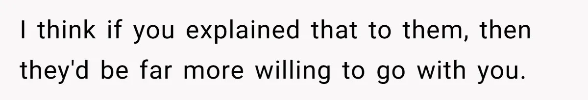 I think if you explained that to them, then they'd be far more willing to go with you.