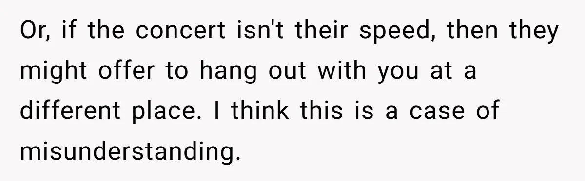 Or, if the concert isn't their speed, then they might offer to hang out with you at a different place. I think this is a case of misunderstanding.