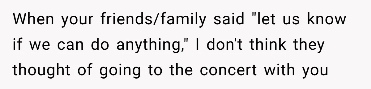 When your friends/family said "let us know if we can do anything," I don't think they thought of going to the concert with you