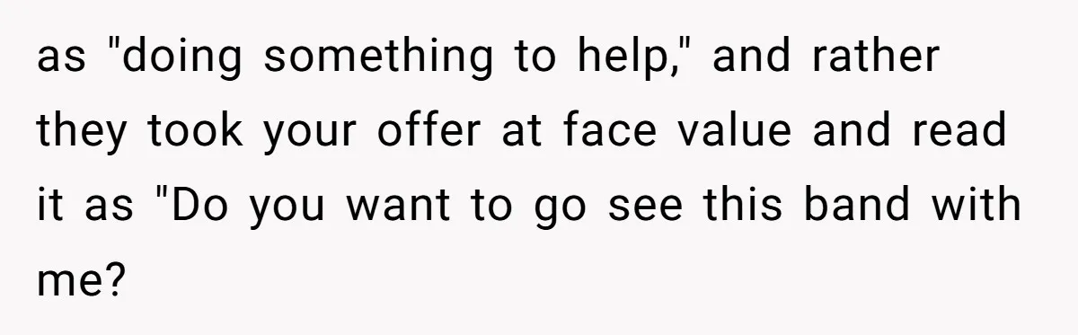 as "doing something to help," and rather they took your offer at face value and read it as "Do you want to go see this band with me?