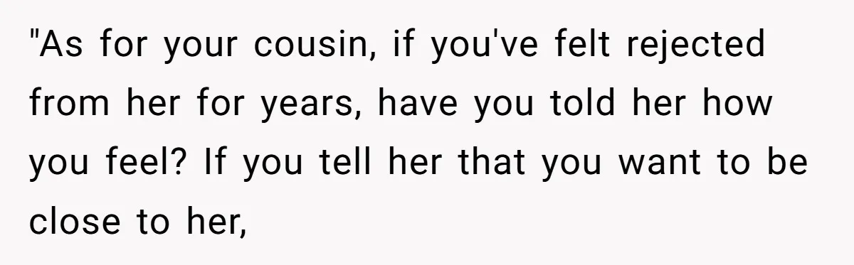 "As for your cousin, if you've felt rejected from her for years, have you told her how you feel? If you tell her that you want to be close to...