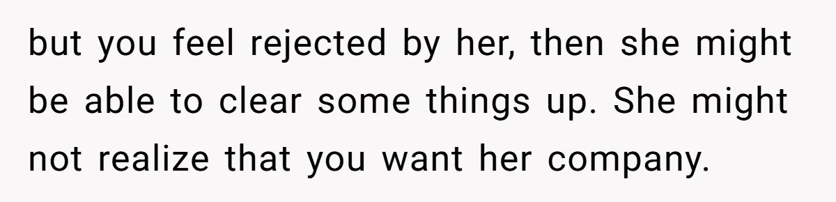 but you feel rejected by her, then she might be able to clear some things up. She might not realize that you want her company.