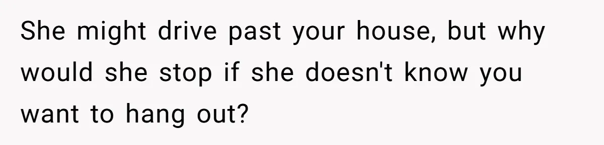 She might drive past your house, but why would she stop if she doesn't know you want to hang out?