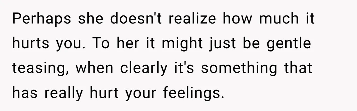 Perhaps she doesn't realize how much it hurts you. To her it might just be gentle teasing, when clearly it's something that has really hurt your feelings.