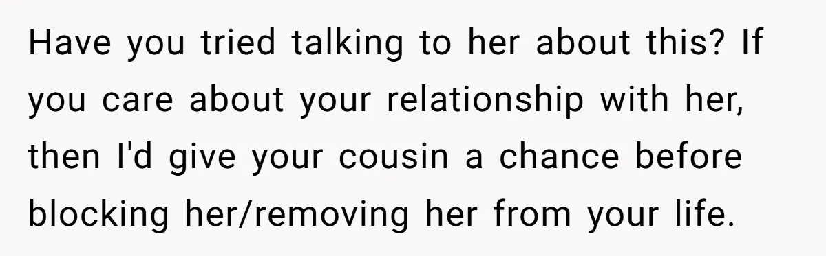 Have you tried talking to her about this? If you care about your relationship with her, then I'd give your cousin a chance before blocking her/removing her from your life.