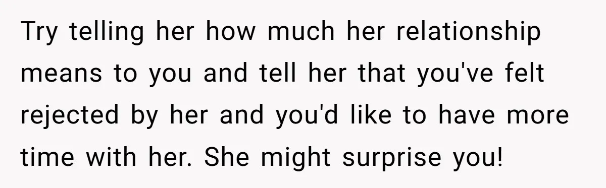 Try telling her how much her relationship means to you and tell her that you've felt rejected by her and you'd like to have more time with her. She might...