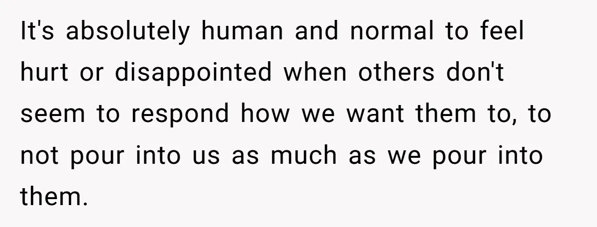 It's absolutely human and normal to feel hurt or disappointed when others don't seem to respond how we want them to, to not pour into us as much as we...