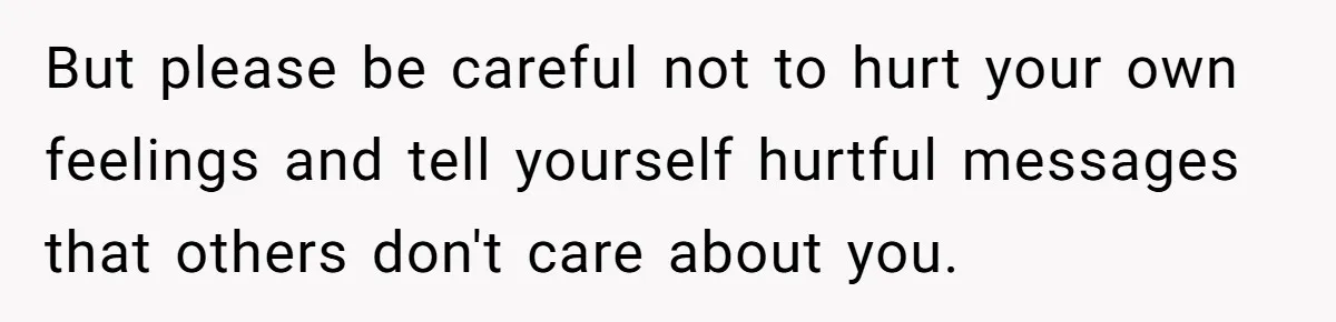 But please be careful not to hurt your own feelings and tell yourself hurtful messages that others don't care about you.