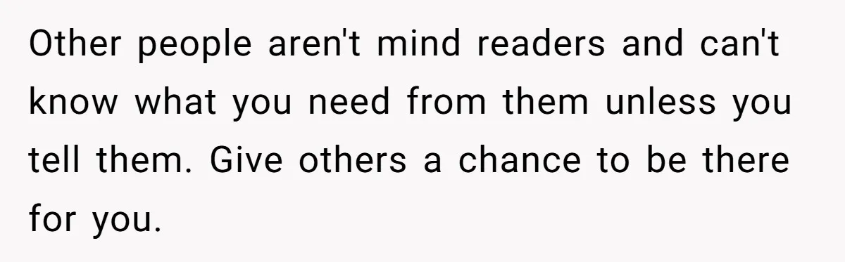 Other people aren't mind readers and can't know what you need from them unless you tell them. Give others a chance to be there for you.