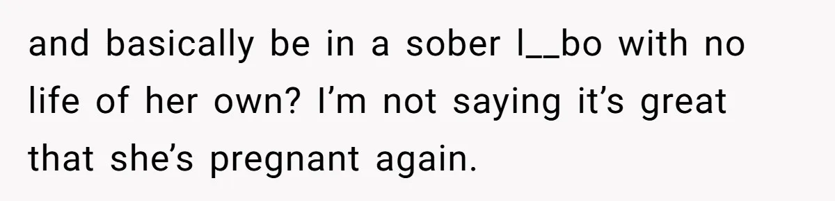 and basically be in a sober l__bo with no life of her own? I’m not saying it’s great that she’s pregnant again.