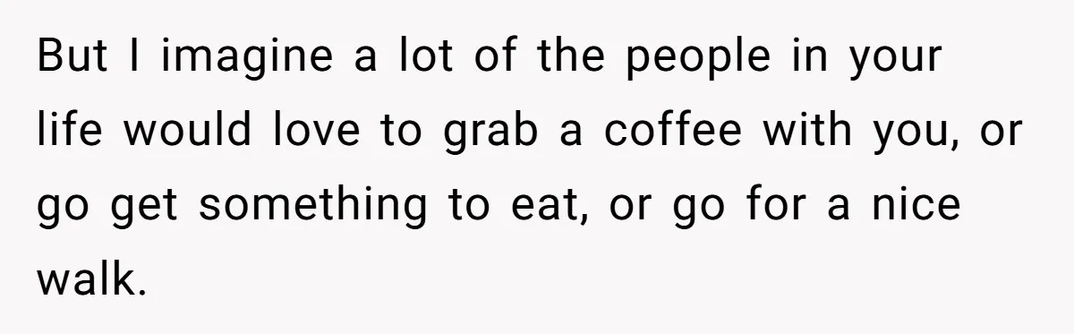 But I imagine a lot of the people in your life would love to grab a coffee with you, or go get something to eat, or go for a nice...
