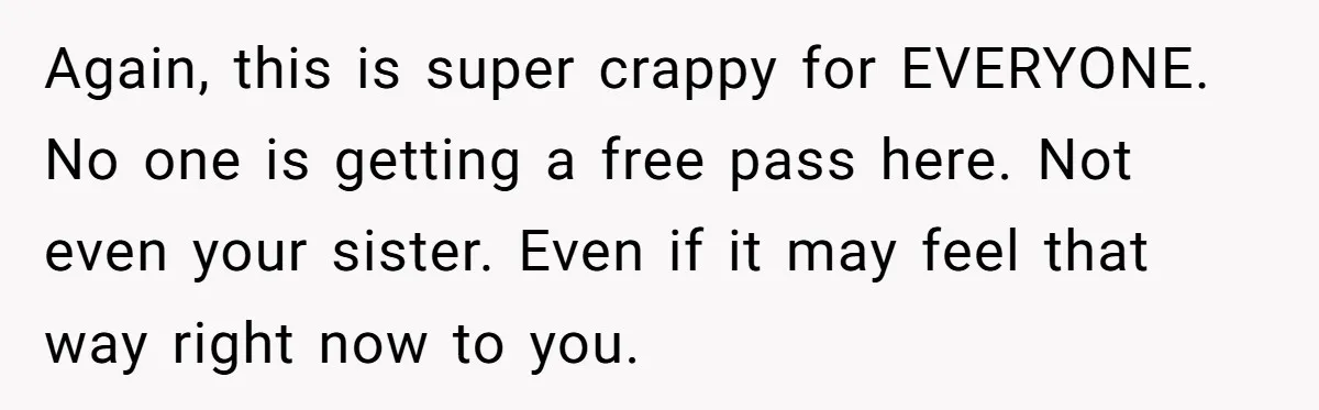 Again, this is super crappy for EVERYONE. No one is getting a free pass here. Not even your sister. Even if it may feel that way right now to you.