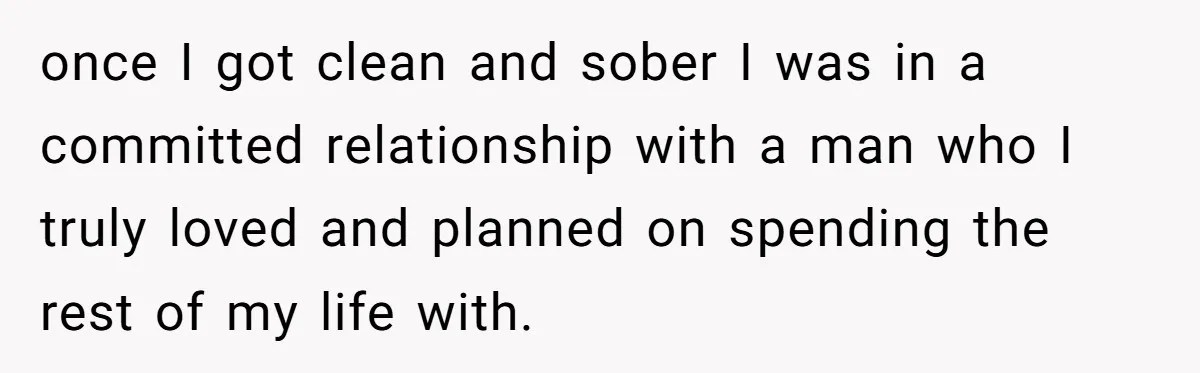 once I got clean and sober I was in a committed relationship with a man who I truly loved and planned on spending the rest of my life with.