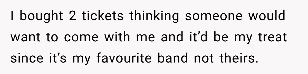 I bought 2 tickets thinking someone would want to come with me and it’d be my treat since it’s my favourite band not theirs.