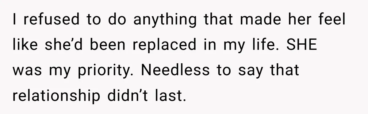 I refused to do anything that made her feel like she’d been replaced in my life. SHE was my priority. Needless to say that relationship didn’t last.